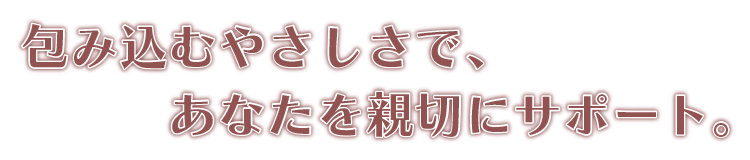 包み込むやさしさで、あなたを親切にサポート